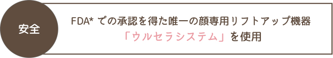 安全 FDA*での承認を得た唯一の顔専用リフトアップ機器「ウルセラシステム」を使用