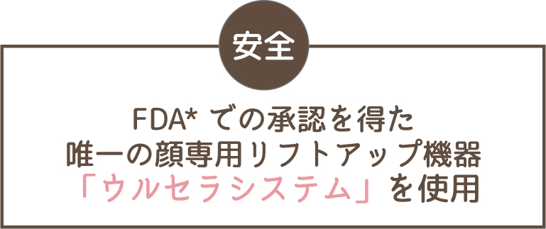 安全 FDA*での承認を得た唯一の顔専用リフトアップ機器「ウルセラシステム」を使用